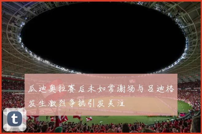 瓜迪奥拉赛后未如常谢场与吕迪格发生激烈争执引发关注