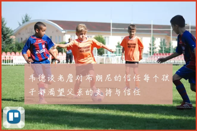 韦德谈老詹对布朗尼的信任每个孩子都渴望父亲的支持与信任