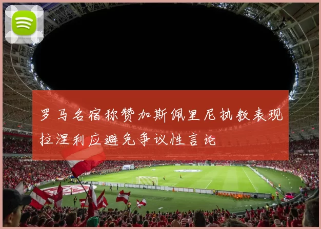 罗马名宿称赞加斯佩里尼执教表现拉涅利应避免争议性言论