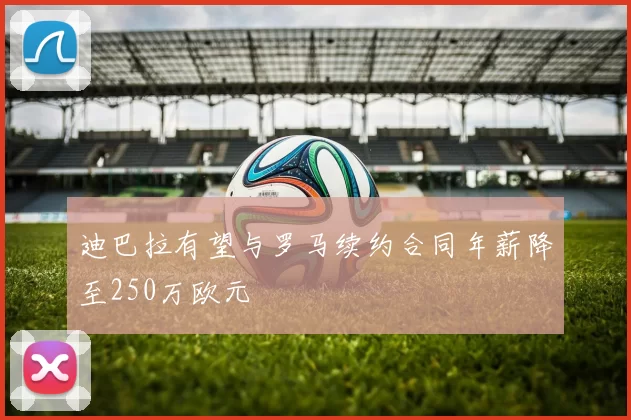 迪巴拉有望与罗马续约合同年薪降至250万欧元