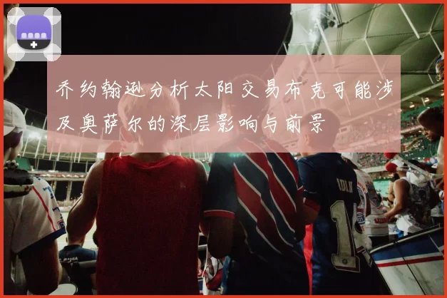 乔约翰逊分析太阳交易布克可能涉及奥萨尔的深层影响与前景