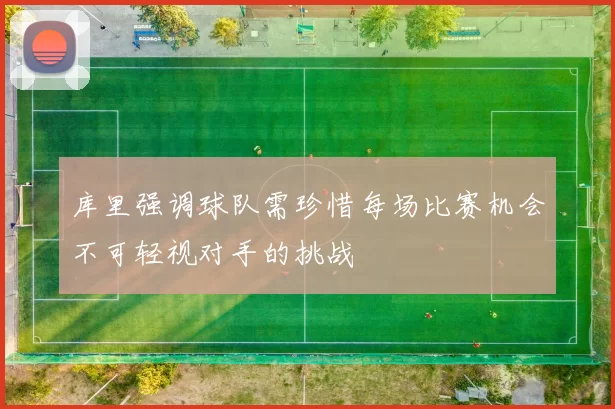 库里强调球队需珍惜每场比赛机会不可轻视对手的挑战