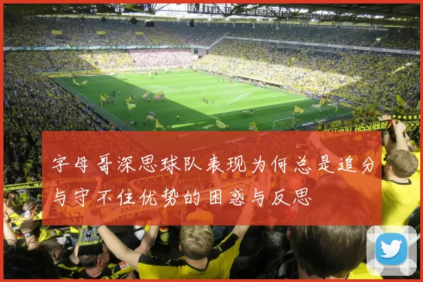 字母哥深思球队表现为何总是追分与守不住优势的困惑与反思