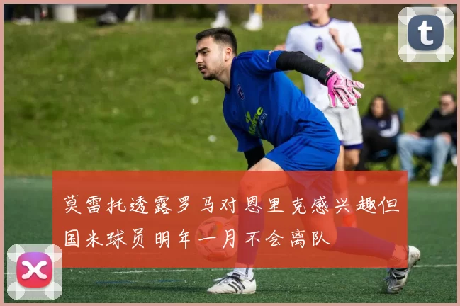 莫雷托透露罗马对恩里克感兴趣但国米球员明年一月不会离队