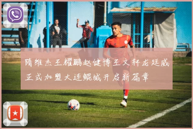 隋维杰王耀鹏赵健博王文轩龙廷威正式加盟大连鲲城开启新篇章