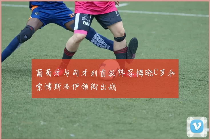 葡萄牙与匈牙利首发阵容揭晓C罗和索博斯洛伊领衔出战