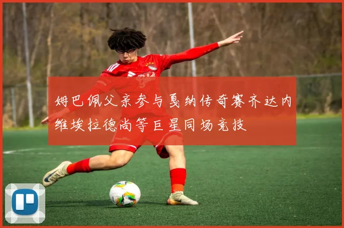 姆巴佩父亲参与戛纳传奇赛齐达内维埃拉德尚等巨星同场竞技