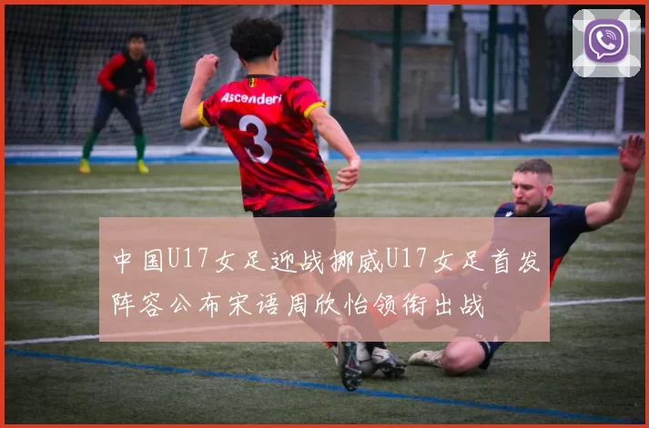 中国U17女足迎战挪威U17女足首发阵容公布宋语周欣怡领衔出战